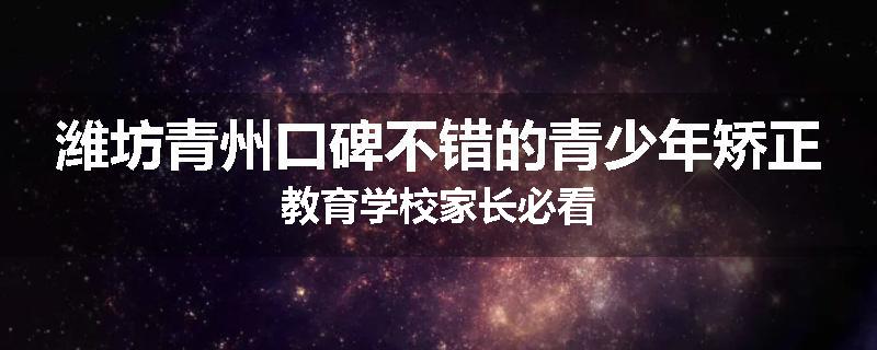 潍坊青州口碑不错的青少年矫正教育学校家长必看