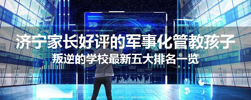 济宁家长好评的军事化管教孩子叛逆的学校最新五大排名一览