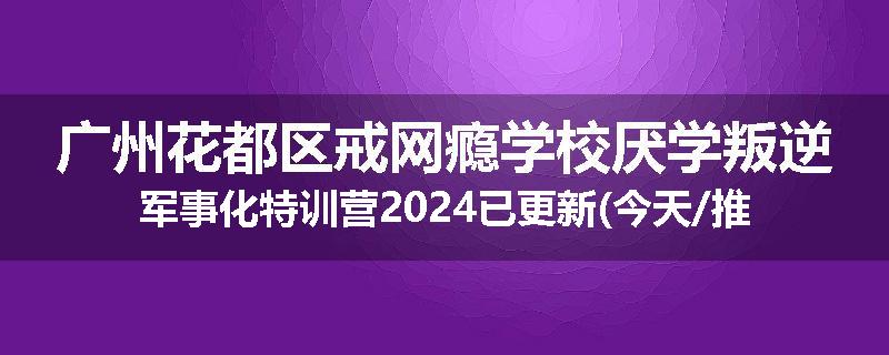 广州花都区戒网瘾学校厌学叛逆军事化特训营2024已更新(今天/推荐)