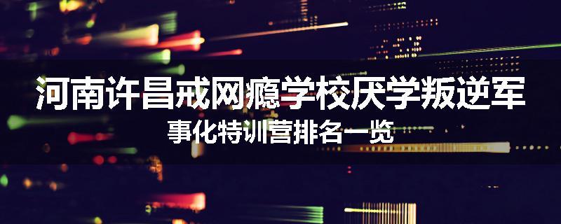 河南许昌戒网瘾学校厌学叛逆军事化特训营排名一览