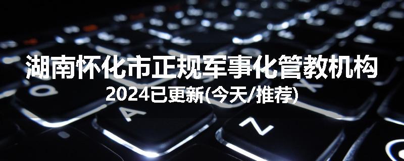 湖南怀化市正规军事化管教机构2024已更新(今天/推荐)