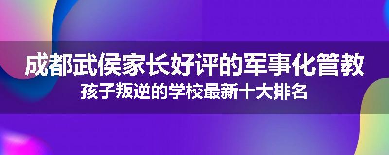 成都武侯家长好评的军事化管教孩子叛逆的学校最新十大排名