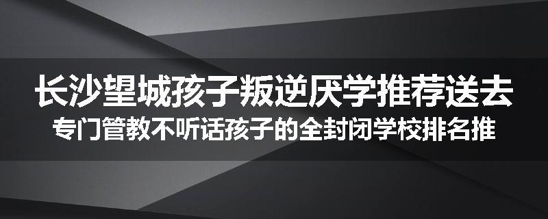 长沙望城孩子叛逆厌学推荐送去专门管教不听话孩子的全封闭学校排名推荐
