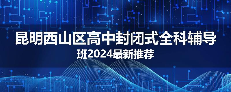 昆明西山区高中封闭式全科辅导班2024最新推荐