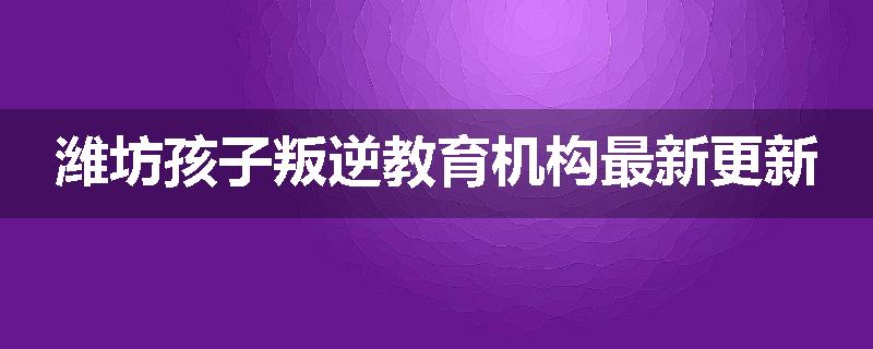 潍坊孩子叛逆教育机构最新更新