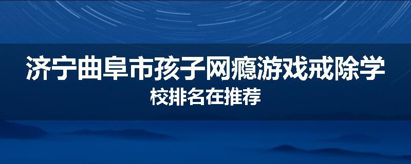 济宁曲阜市孩子网瘾游戏戒除学校排名在推荐