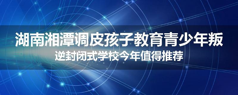 湖南湘潭调皮孩子教育青少年叛逆封闭式学校今年值得推荐