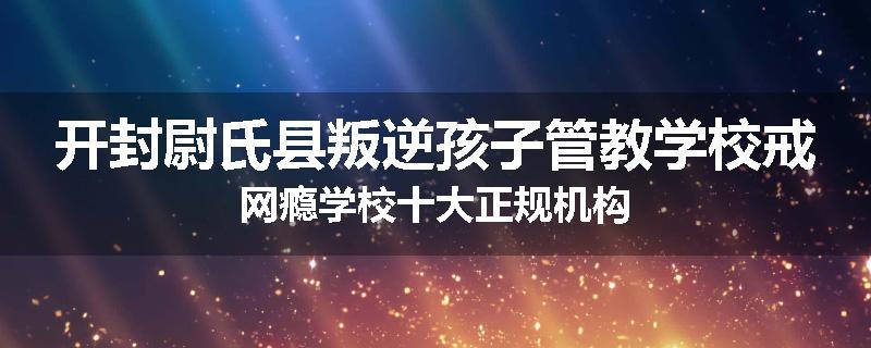 开封尉氏县叛逆孩子管教学校戒网瘾学校十大正规机构