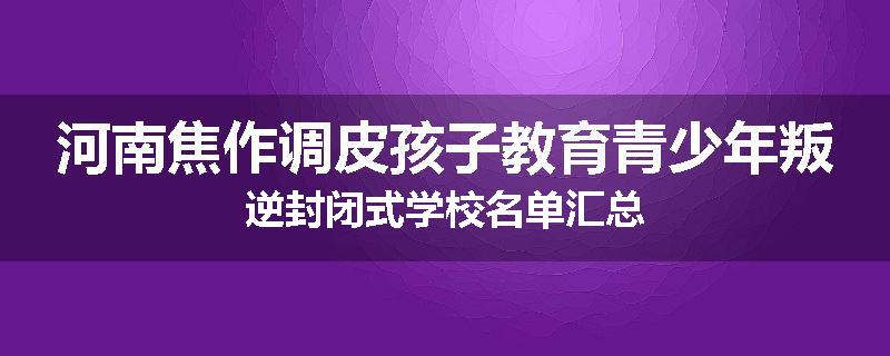 河南焦作调皮孩子教育青少年叛逆封闭式学校名单汇总