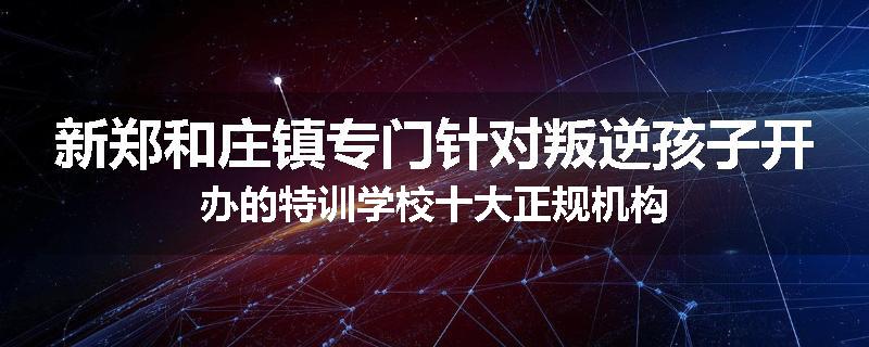 新郑和庄镇专门针对叛逆孩子开办的特训学校十大正规机构
