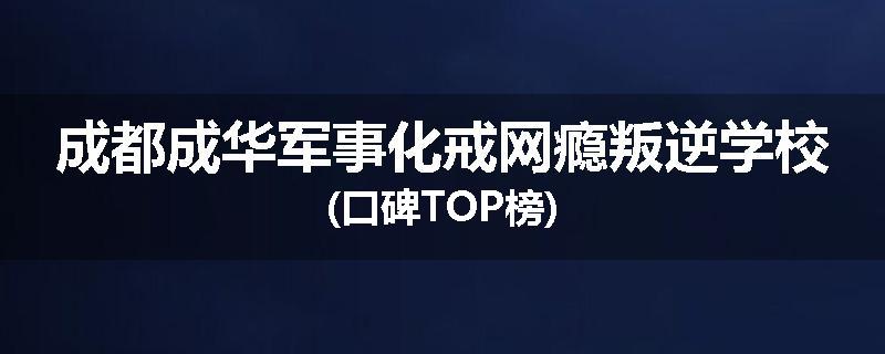 成都成华军事化戒网瘾叛逆学校(口碑TOP榜)