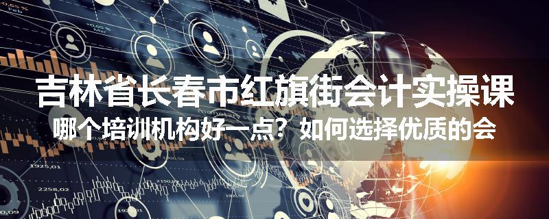 吉林省长春市红旗街会计实操课哪个培训机构好一点？如何选择优质的会计实操培训机构