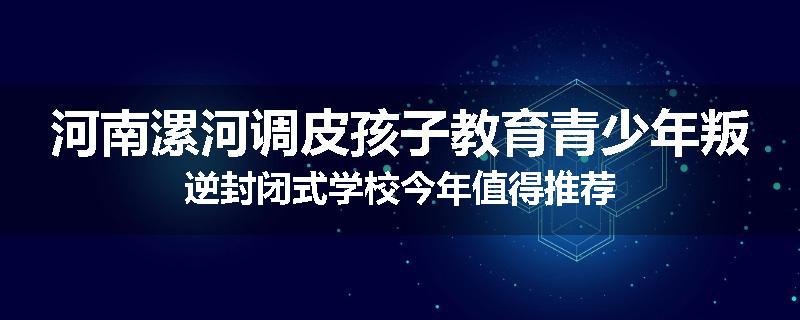 河南漯河调皮孩子教育青少年叛逆封闭式学校今年值得推荐