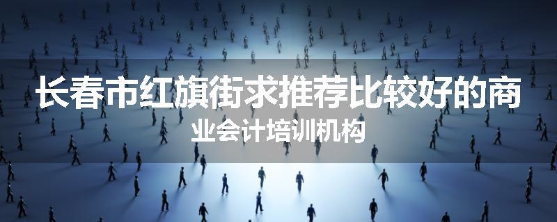 长春市红旗街求推荐比较好的商业会计培训机构