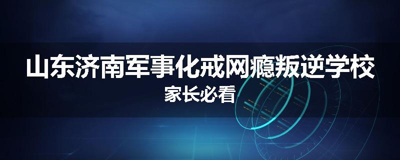 山东济南军事化戒网瘾叛逆学校家长必看