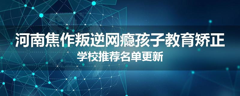 河南焦作叛逆网瘾孩子教育矫正学校推荐名单更新