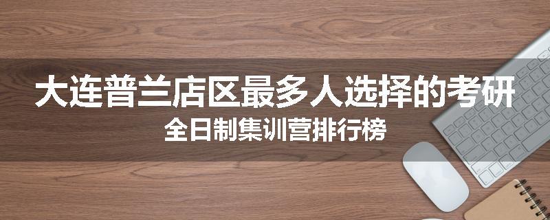 大连普兰店区最多人选择的考研全日制集训营排行榜