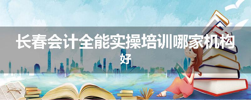 长春会计全能实操培训哪家机构好