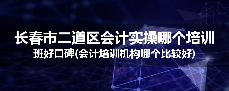 长春市二道区会计实操哪个培训班好口碑(会计培训机构哪个比较好)