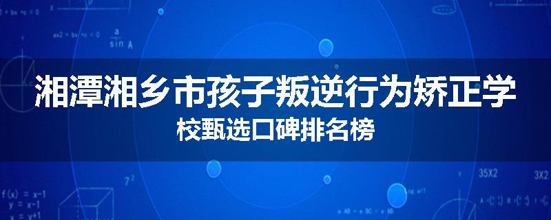 湘潭湘乡市孩子叛逆行为矫正学校甄选口碑排名榜
