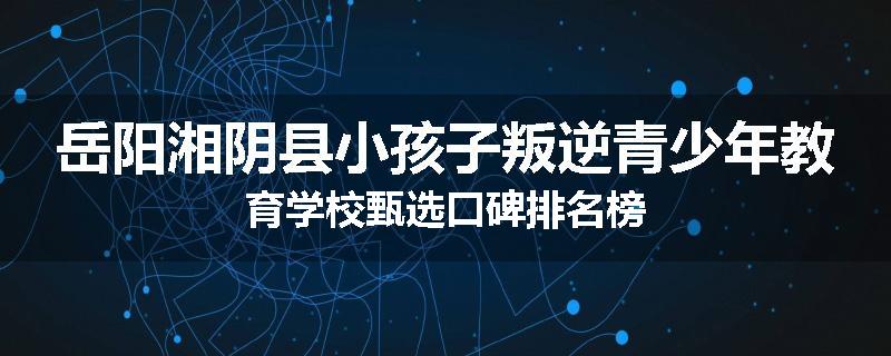 岳阳湘阴县小孩子叛逆青少年教育学校甄选口碑排名榜