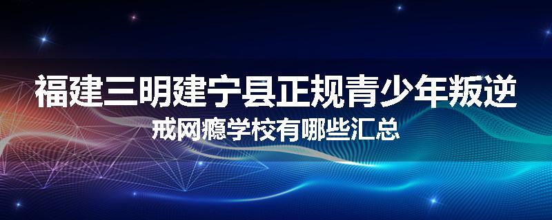福建三明建宁县正规青少年叛逆戒网瘾学校有哪些汇总