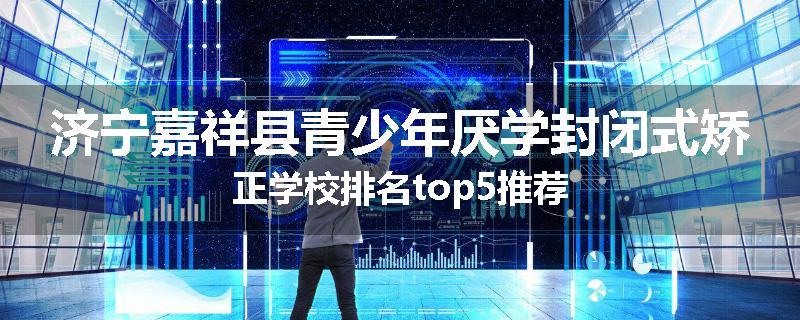 济宁嘉祥县青少年厌学封闭式矫正学校排名top5推荐