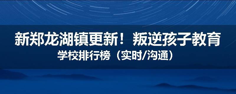 新郑龙湖镇更新！叛逆孩子教育学校排行榜（实时/沟通）