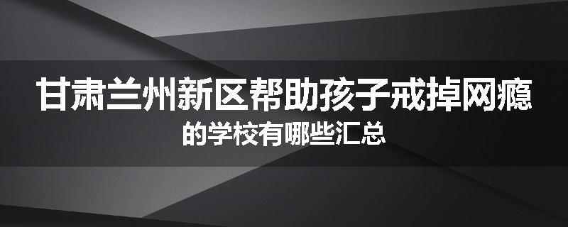甘肃兰州新区帮助孩子戒掉网瘾的学校有哪些汇总