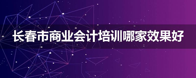 长春市商业会计培训哪家效果好