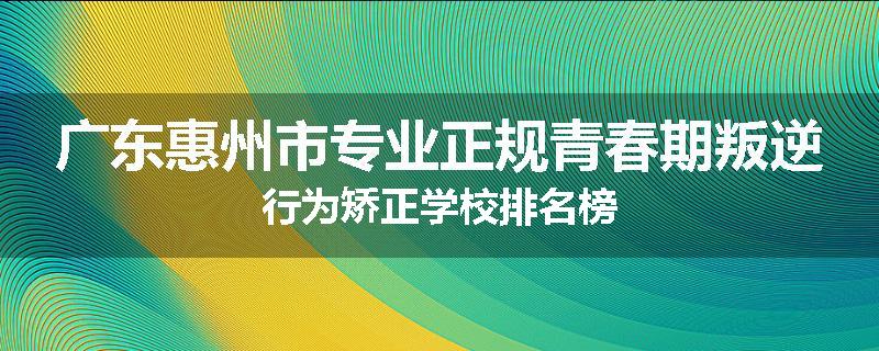 广东惠州市专业正规青春期叛逆行为矫正学校排名榜