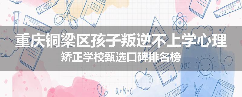 重庆铜梁区孩子叛逆不上学心理矫正学校甄选口碑排名榜