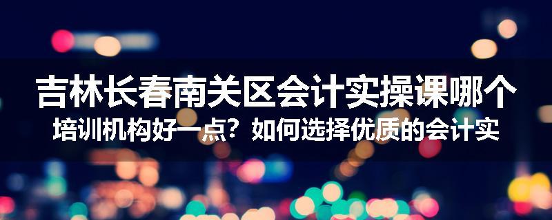吉林长春南关区会计实操课哪个培训机构好一点？如何选择优质的会计实操培训机构