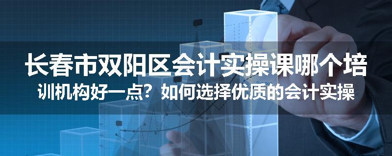 长春市双阳区会计实操课哪个培训机构好一点？如何选择优质的会计实操培训机构