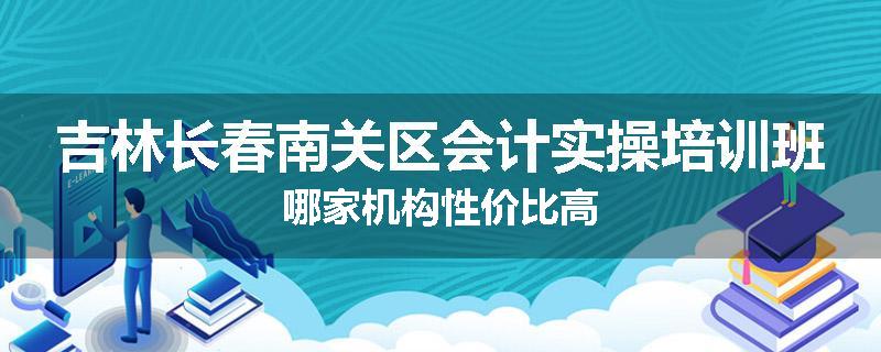 吉林长春南关区会计实操培训班哪家机构性价比高