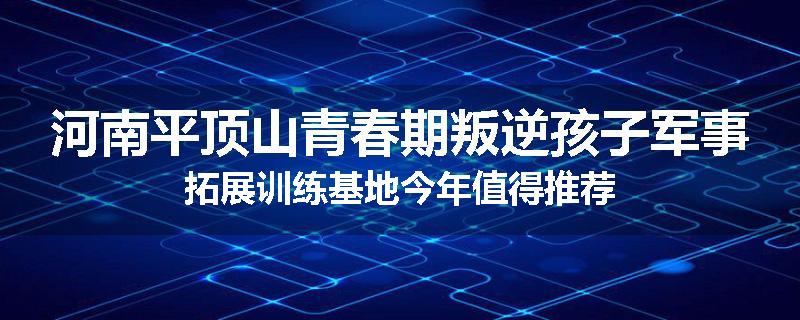 河南平顶山青春期叛逆孩子军事拓展训练基地今年值得推荐