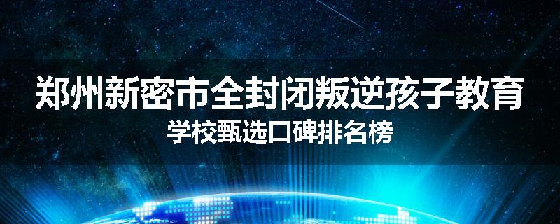 郑州新密市全封闭叛逆孩子教育学校甄选口碑排名榜