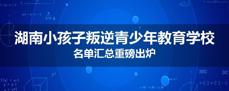 湖南小孩子叛逆青少年教育学校名单汇总重磅出炉
