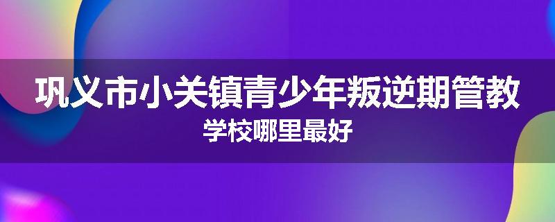 巩义市小关镇青少年叛逆期管教学校哪里最好