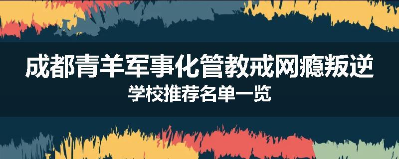 成都青羊军事化管教戒网瘾叛逆学校推荐名单一览