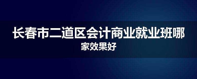 长春市二道区会计商业就业班哪家效果好
