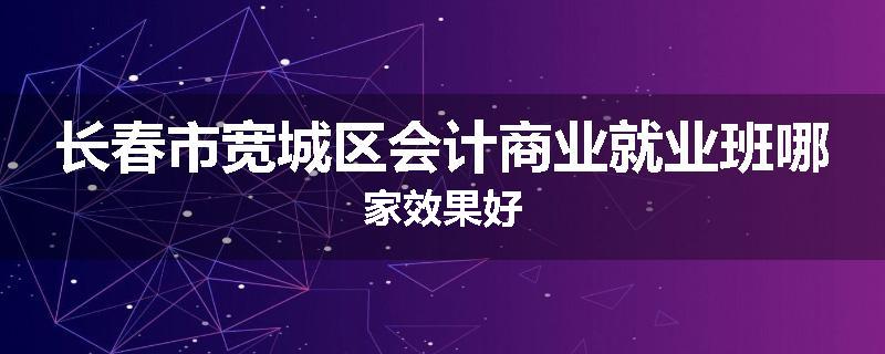 长春市宽城区会计商业就业班哪家效果好