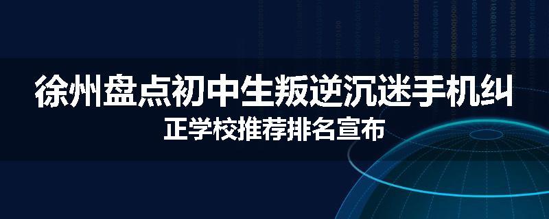 徐州盘点初中生叛逆沉迷手机纠正学校推荐排名宣布