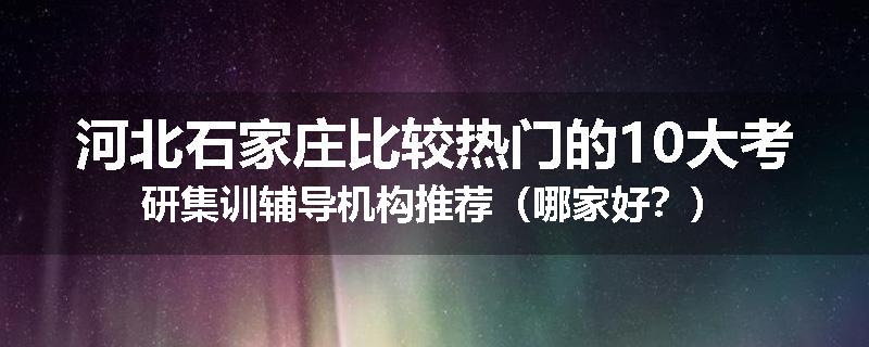 河北石家庄比较热门的10大考研集训辅导机构推荐（哪家好？）