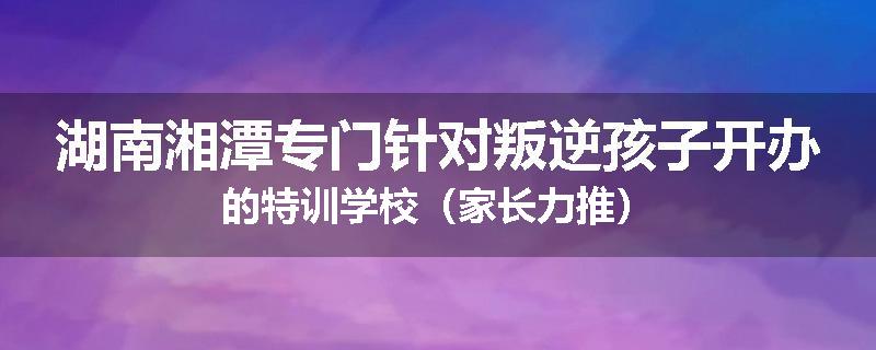 湖南湘潭专门针对叛逆孩子开办的特训学校（家长力推）