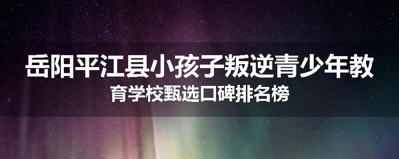 岳阳平江县小孩子叛逆青少年教育学校甄选口碑排名榜