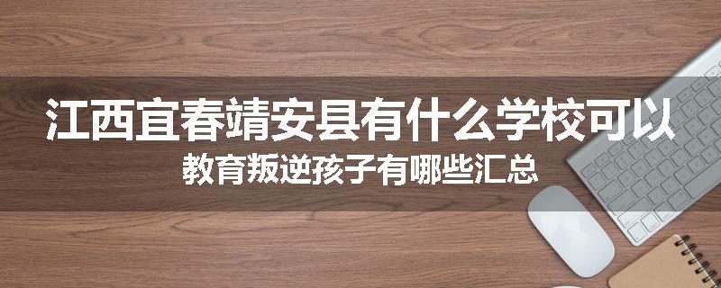 江西宜春靖安县有什么学校可以教育叛逆孩子有哪些汇总