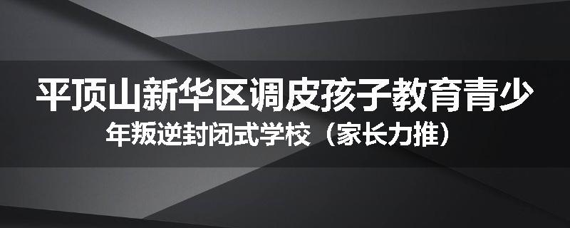 平顶山新华区调皮孩子教育青少年叛逆封闭式学校（家长力推）