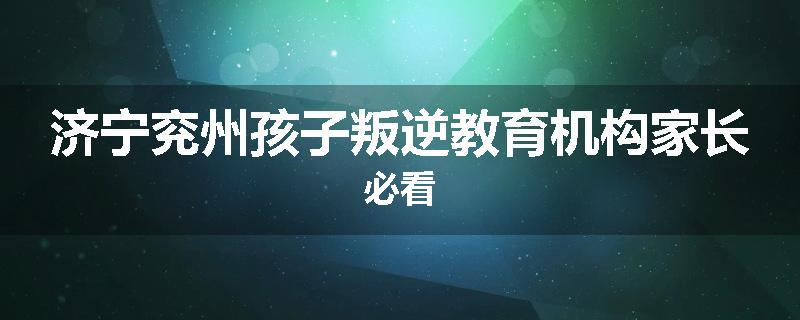 济宁兖州孩子叛逆教育机构家长必看