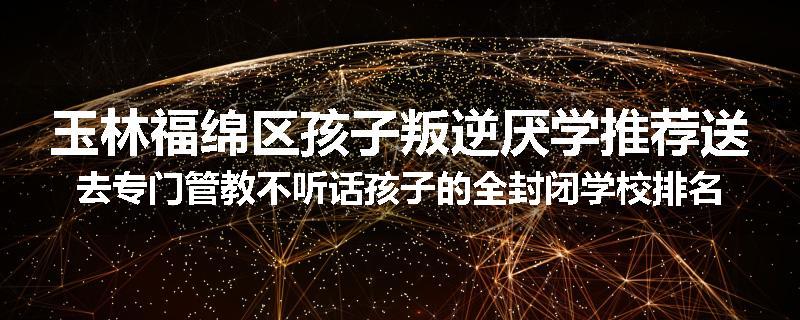 玉林福绵区孩子叛逆厌学推荐送去专门管教不听话孩子的全封闭学校排名推荐